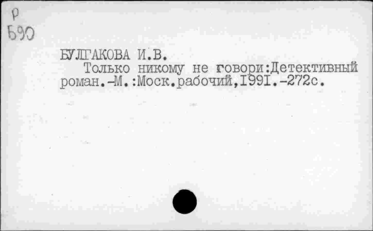 ﻿БУЛГАКОВА И.В.
Только никому не говори:Детективный роман.-М.:Моск.рабочий,1991.-272с.